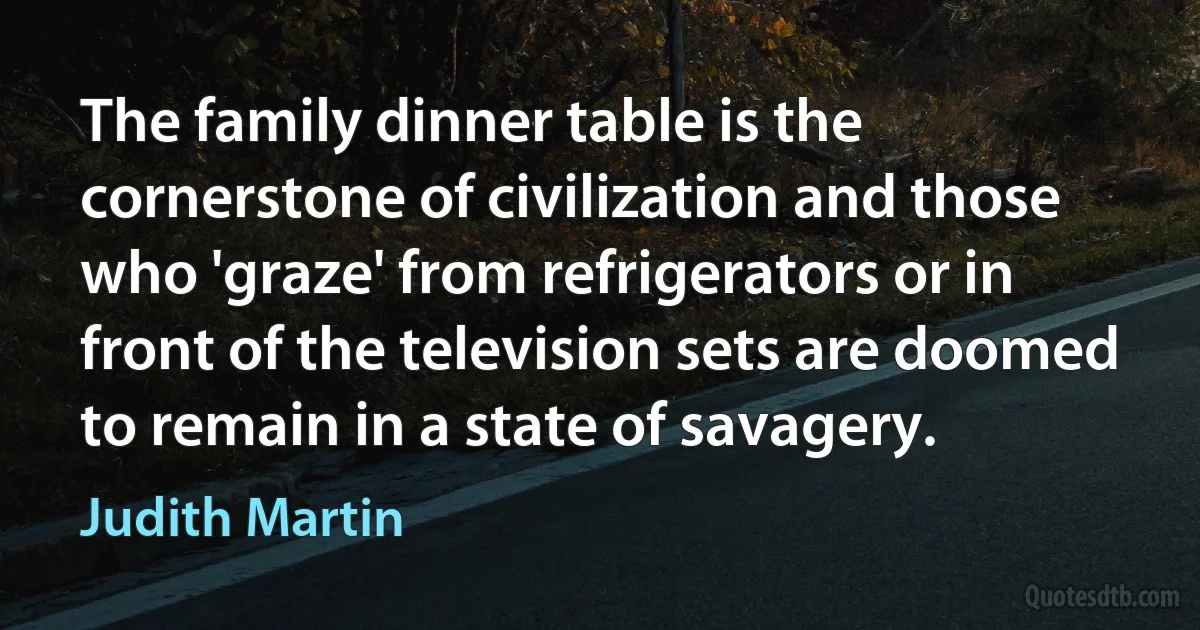 The family dinner table is the cornerstone of civilization and those who 'graze' from refrigerators or in front of the television sets are doomed to remain in a state of savagery. (Judith Martin)