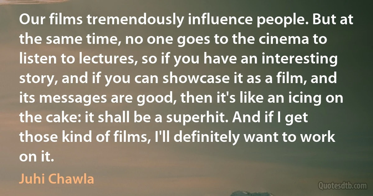 Our films tremendously influence people. But at the same time, no one goes to the cinema to listen to lectures, so if you have an interesting story, and if you can showcase it as a film, and its messages are good, then it's like an icing on the cake: it shall be a superhit. And if I get those kind of films, I'll definitely want to work on it. (Juhi Chawla)