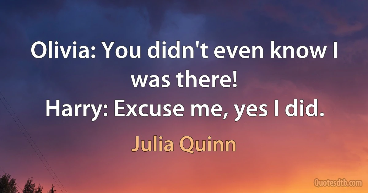 Olivia: You didn't even know I was there!
Harry: Excuse me, yes I did. (Julia Quinn)