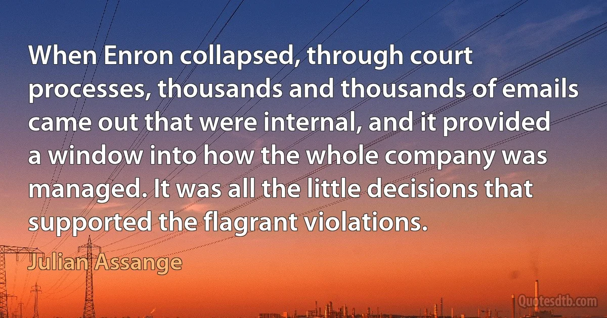 When Enron collapsed, through court processes, thousands and thousands of emails came out that were internal, and it provided a window into how the whole company was managed. It was all the little decisions that supported the flagrant violations. (Julian Assange)