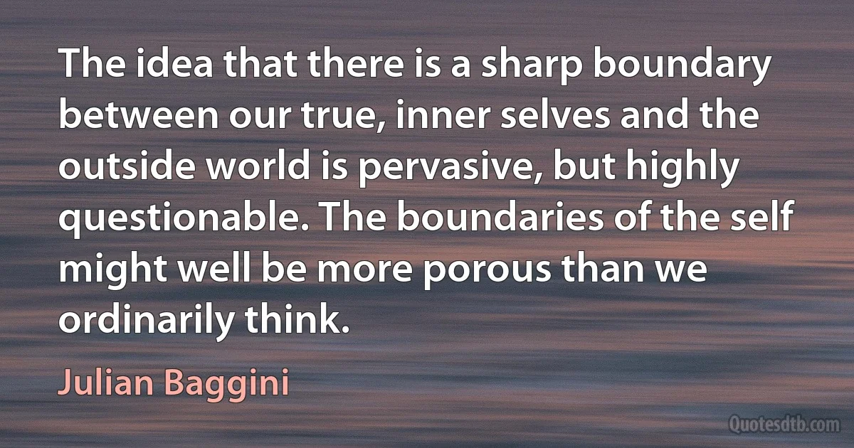 The idea that there is a sharp boundary between our true, inner selves and the outside world is pervasive, but highly questionable. The boundaries of the self might well be more porous than we ordinarily think. (Julian Baggini)