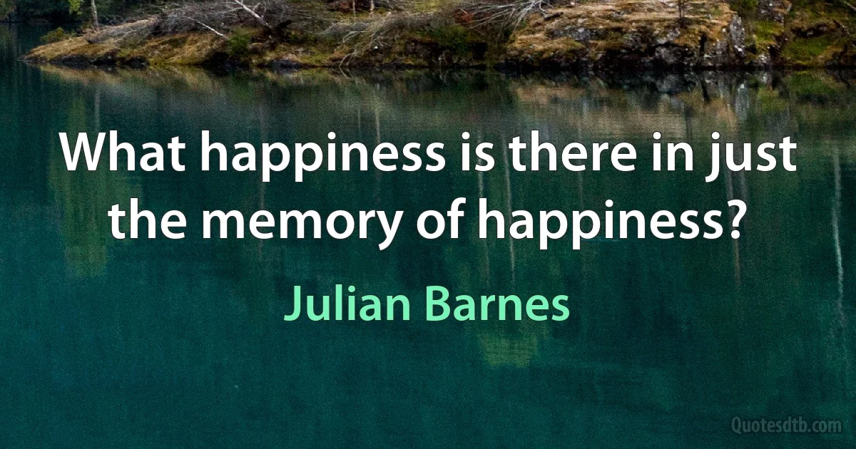 What happiness is there in just the memory of happiness? (Julian Barnes)