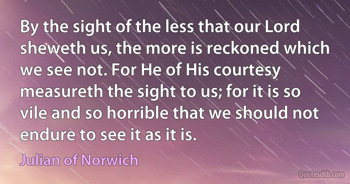 By the sight of the less that our Lord sheweth us, the more is reckoned which we see not. For He of His courtesy measureth the sight to us; for it is so vile and so horrible that we should not endure to see it as it is. (Julian of Norwich)