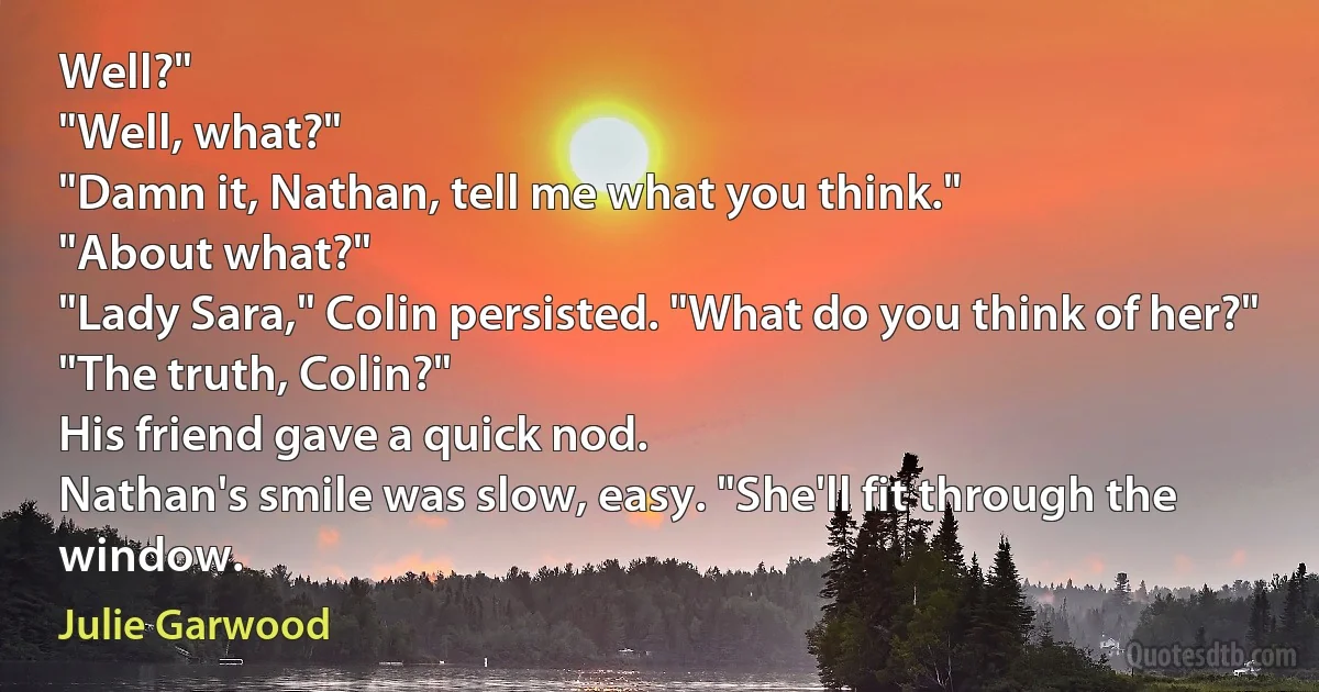 Well?"
"Well, what?"
"Damn it, Nathan, tell me what you think."
"About what?"
"Lady Sara," Colin persisted. "What do you think of her?"
"The truth, Colin?"
His friend gave a quick nod.
Nathan's smile was slow, easy. "She'll fit through the window. (Julie Garwood)