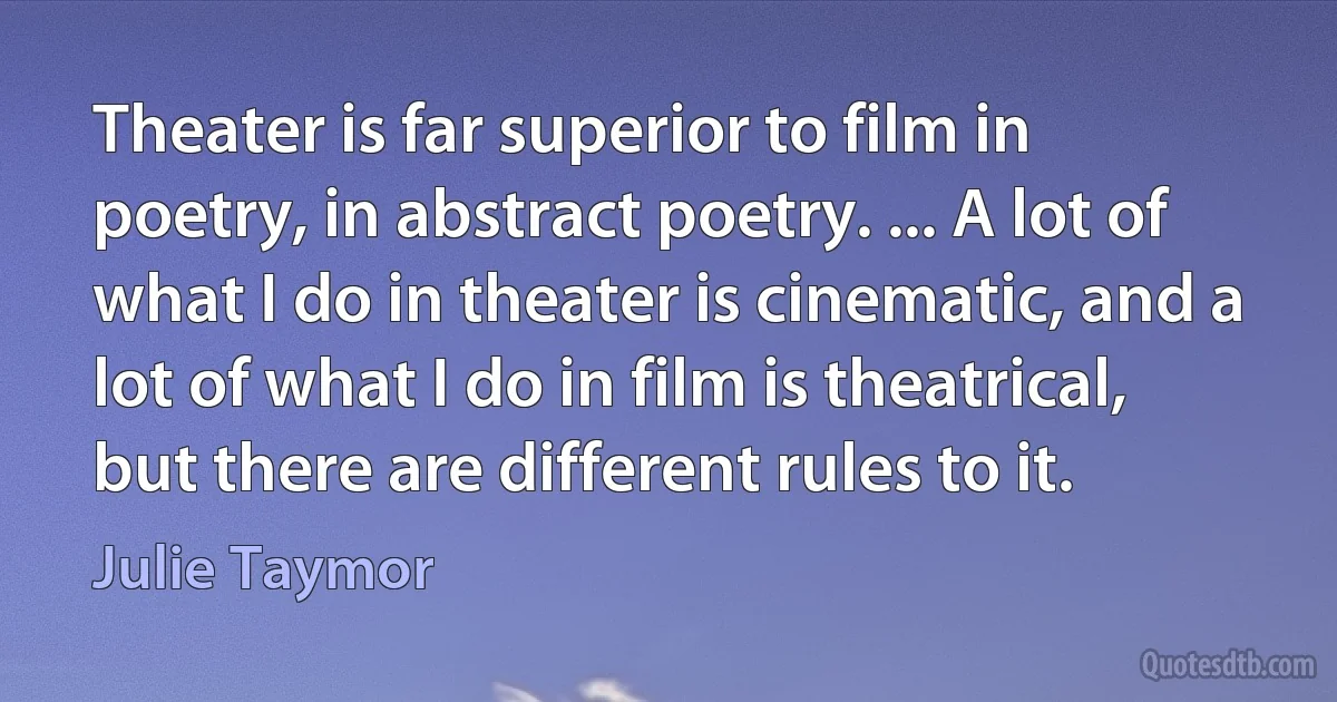 Theater is far superior to film in poetry, in abstract poetry. ... A lot of what I do in theater is cinematic, and a lot of what I do in film is theatrical, but there are different rules to it. (Julie Taymor)