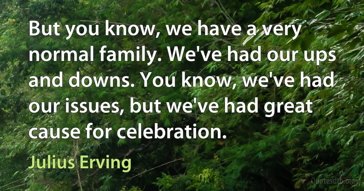 But you know, we have a very normal family. We've had our ups and downs. You know, we've had our issues, but we've had great cause for celebration. (Julius Erving)