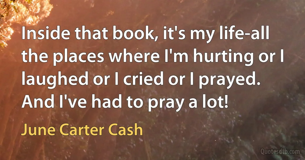 Inside that book, it's my life-all the places where I'm hurting or I laughed or I cried or I prayed. And I've had to pray a lot! (June Carter Cash)