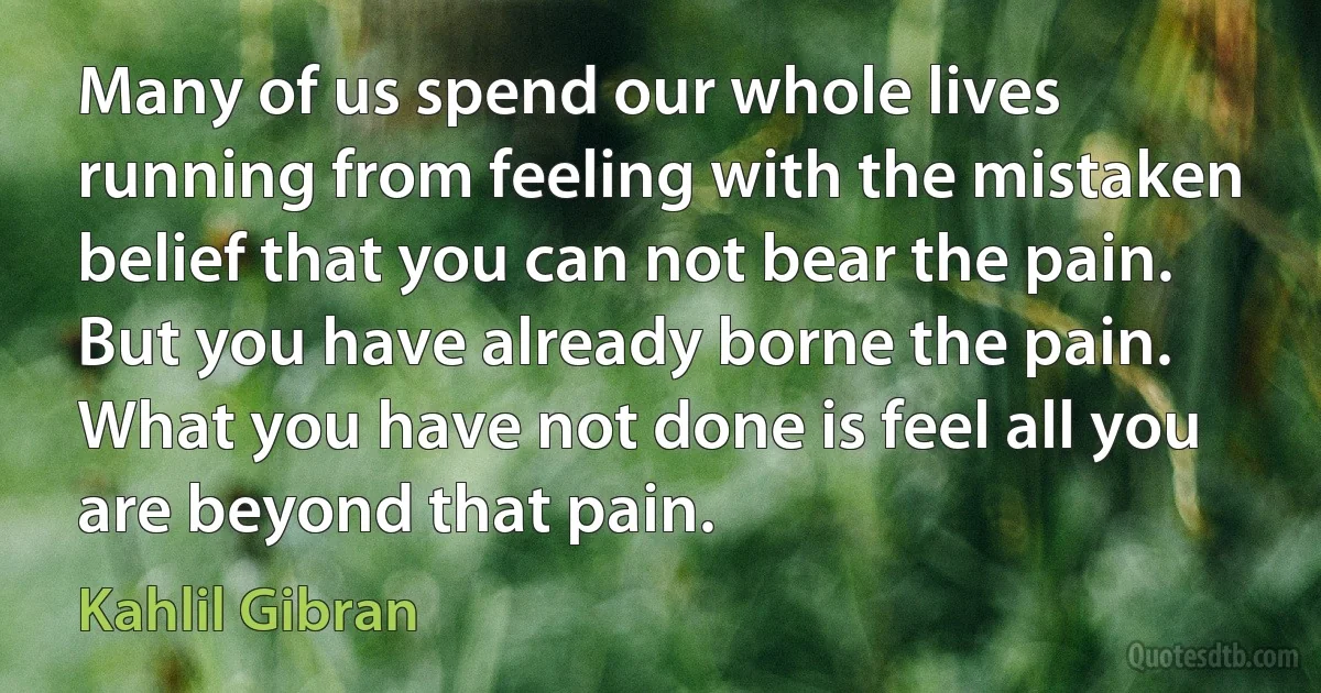 Many of us spend our whole lives running from feeling with the mistaken belief that you can not bear the pain. But you have already borne the pain. What you have not done is feel all you are beyond that pain. (Kahlil Gibran)