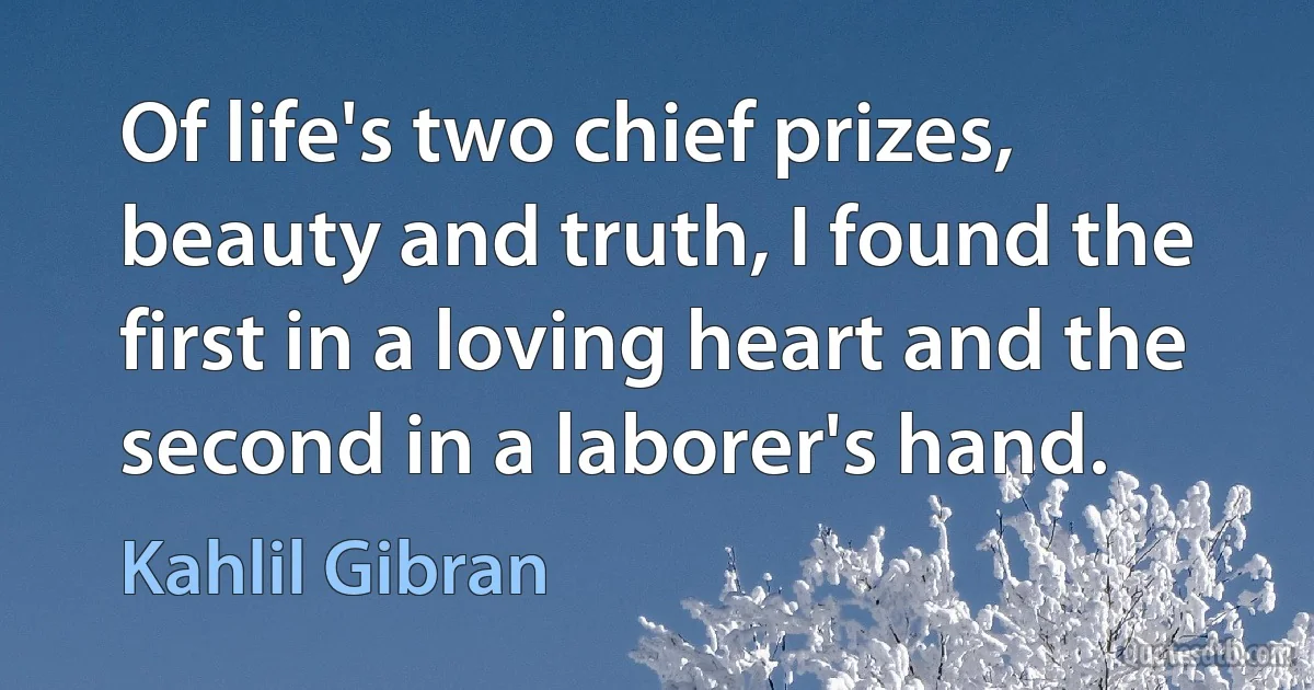 Of life's two chief prizes, beauty and truth, I found the first in a loving heart and the second in a laborer's hand. (Kahlil Gibran)