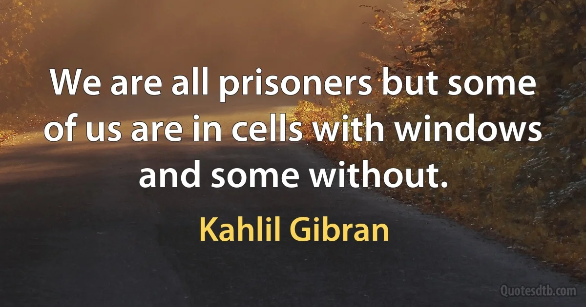 We are all prisoners but some of us are in cells with windows and some without. (Kahlil Gibran)