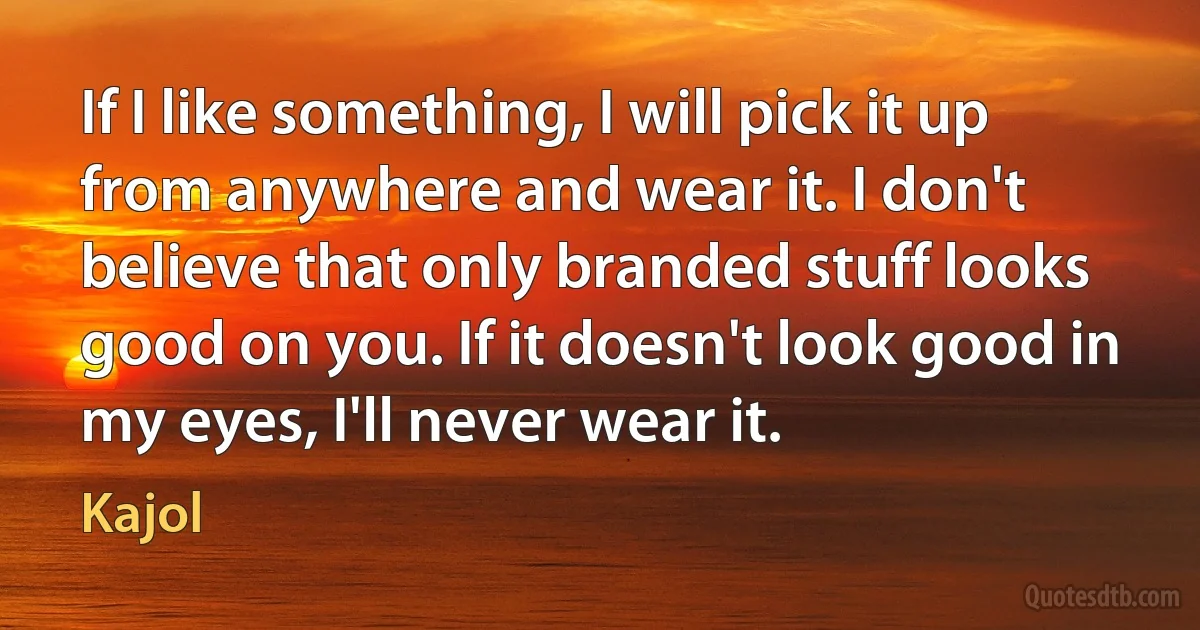 If I like something, I will pick it up from anywhere and wear it. I don't believe that only branded stuff looks good on you. If it doesn't look good in my eyes, I'll never wear it. (Kajol)