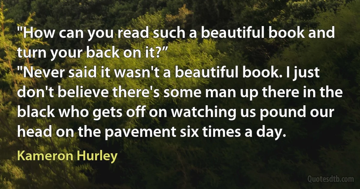 "How can you read such a beautiful book and turn your back on it?”
"Never said it wasn't a beautiful book. I just don't believe there's some man up there in the black who gets off on watching us pound our head on the pavement six times a day. (Kameron Hurley)