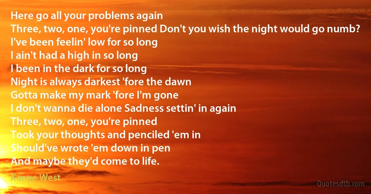 Here go all your problems again
Three, two, one, you're pinned Don't you wish the night would go numb?
I've been feelin' low for so long
I ain't had a high in so long
I been in the dark for so long
Night is always darkest 'fore the dawn
Gotta make my mark 'fore I'm gone
I don't wanna die alone Sadness settin' in again
Three, two, one, you're pinned
Took your thoughts and penciled 'em in
Should've wrote 'em down in pen
And maybe they'd come to life. (Kanye West)