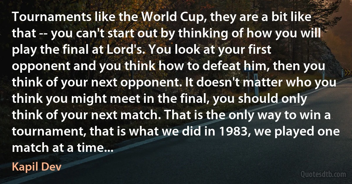 Tournaments like the World Cup, they are a bit like that -- you can't start out by thinking of how you will play the final at Lord's. You look at your first opponent and you think how to defeat him, then you think of your next opponent. It doesn't matter who you think you might meet in the final, you should only think of your next match. That is the only way to win a tournament, that is what we did in 1983, we played one match at a time... (Kapil Dev)