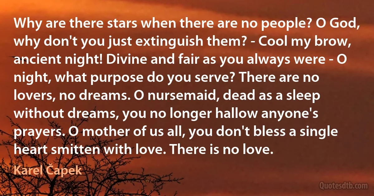 Why are there stars when there are no people? O God, why don't you just extinguish them? - Cool my brow, ancient night! Divine and fair as you always were - O night, what purpose do you serve? There are no lovers, no dreams. O nursemaid, dead as a sleep without dreams, you no longer hallow anyone's prayers. O mother of us all, you don't bless a single heart smitten with love. There is no love. (Karel Čapek)