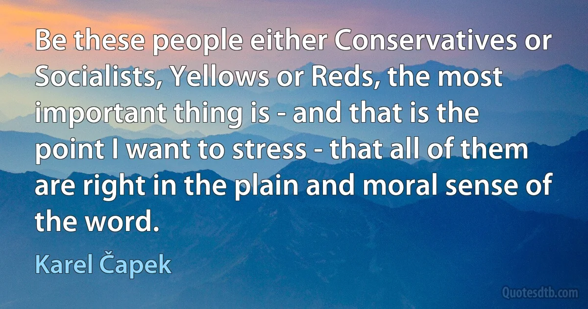 Be these people either Conservatives or Socialists, Yellows or Reds, the most important thing is - and that is the point I want to stress - that all of them are right in the plain and moral sense of the word. (Karel Čapek)