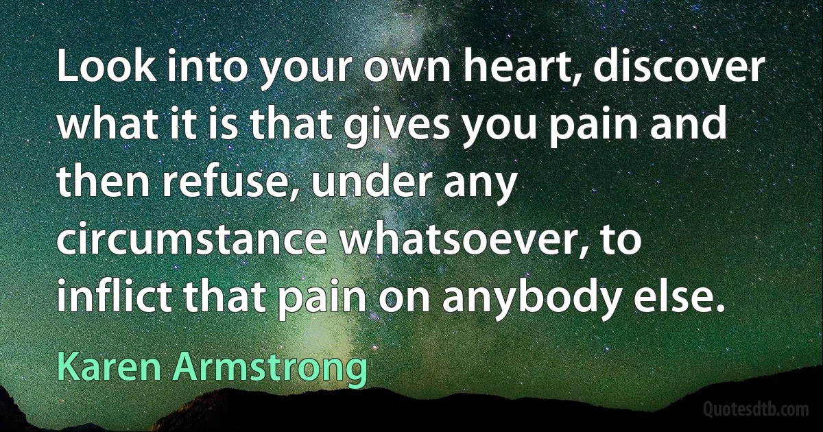 Look into your own heart, discover what it is that gives you pain and then refuse, under any circumstance whatsoever, to inflict that pain on anybody else. (Karen Armstrong)