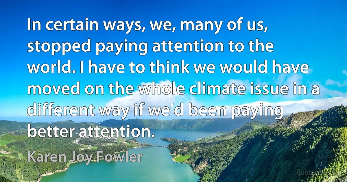 In certain ways, we, many of us, stopped paying attention to the world. I have to think we would have moved on the whole climate issue in a different way if we'd been paying better attention. (Karen Joy Fowler)