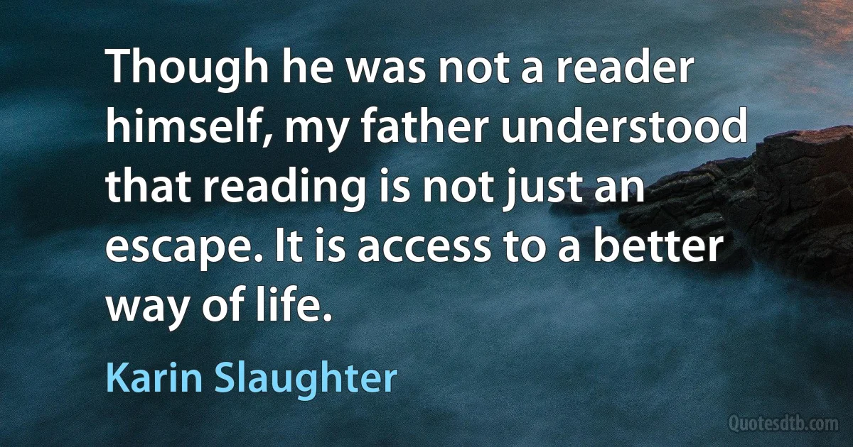 Though he was not a reader himself, my father understood that reading is not just an escape. It is access to a better way of life. (Karin Slaughter)