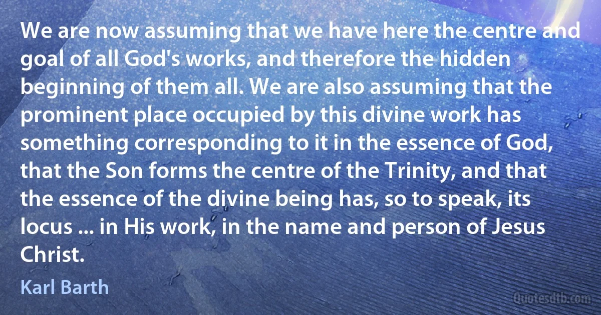 We are now assuming that we have here the centre and goal of all God's works, and therefore the hidden beginning of them all. We are also assuming that the prominent place occupied by this divine work has something corresponding to it in the essence of God, that the Son forms the centre of the Trinity, and that the essence of the divine being has, so to speak, its locus ... in His work, in the name and person of Jesus Christ. (Karl Barth)