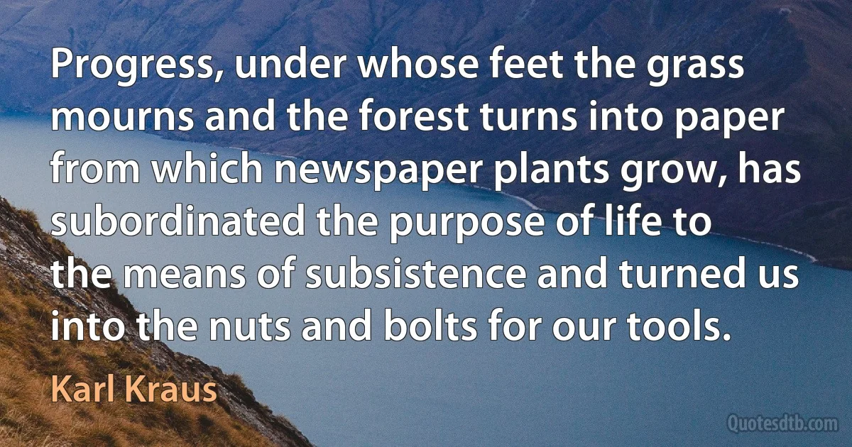 Progress, under whose feet the grass mourns and the forest turns into paper from which newspaper plants grow, has subordinated the purpose of life to the means of subsistence and turned us into the nuts and bolts for our tools. (Karl Kraus)