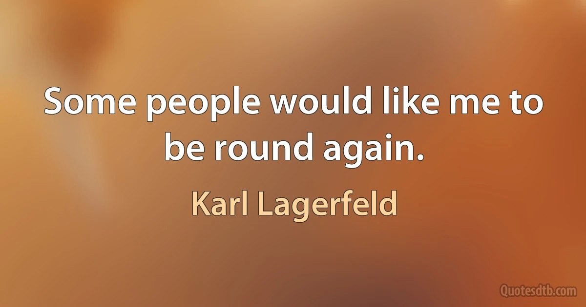 Some people would like me to be round again. (Karl Lagerfeld)