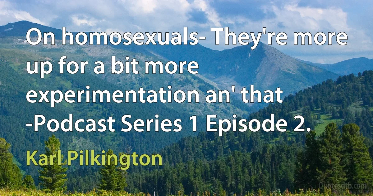 On homosexuals- They're more up for a bit more experimentation an' that -Podcast Series 1 Episode 2. (Karl Pilkington)