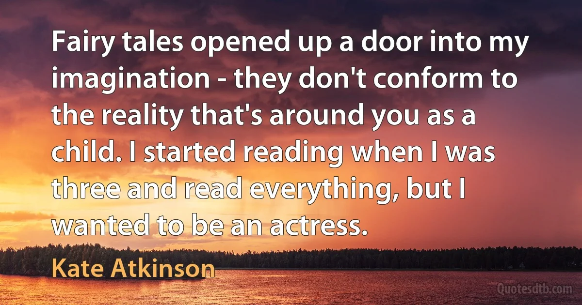 Fairy tales opened up a door into my imagination - they don't conform to the reality that's around you as a child. I started reading when I was three and read everything, but I wanted to be an actress. (Kate Atkinson)