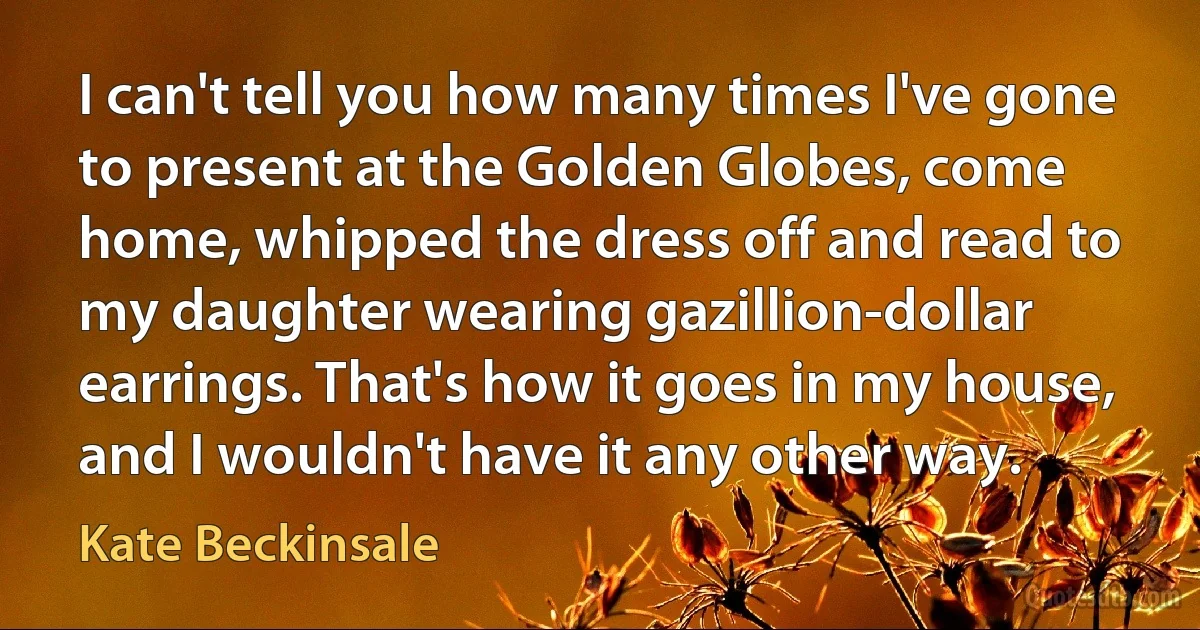 I can't tell you how many times I've gone to present at the Golden Globes, come home, whipped the dress off and read to my daughter wearing gazillion-dollar earrings. That's how it goes in my house, and I wouldn't have it any other way. (Kate Beckinsale)