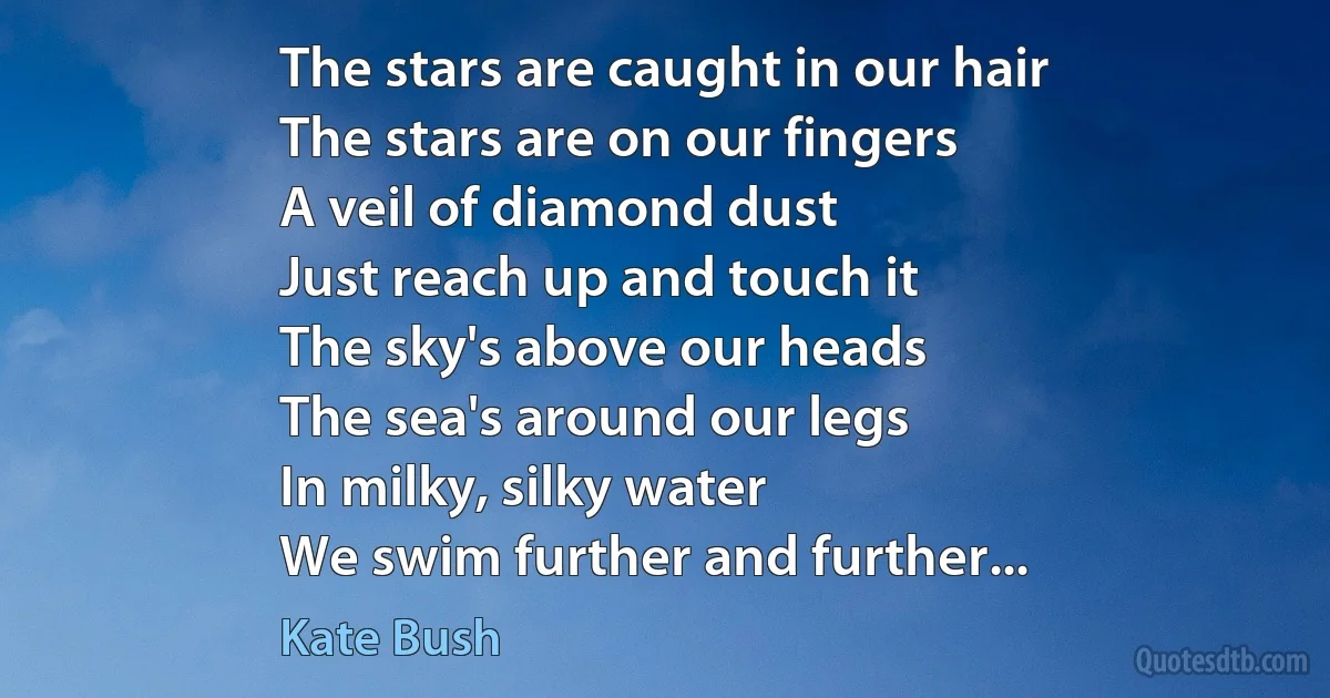 The stars are caught in our hair
The stars are on our fingers
A veil of diamond dust
Just reach up and touch it
The sky's above our heads
The sea's around our legs
In milky, silky water
We swim further and further... (Kate Bush)