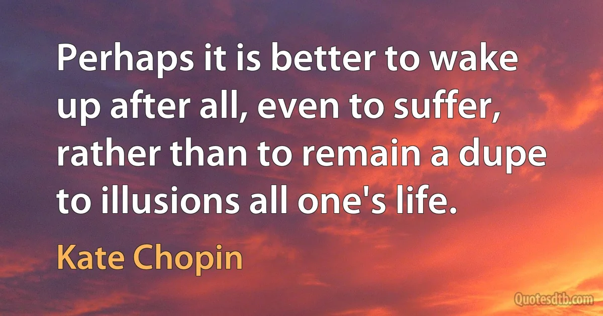 Perhaps it is better to wake up after all, even to suffer, rather than to remain a dupe to illusions all one's life. (Kate Chopin)