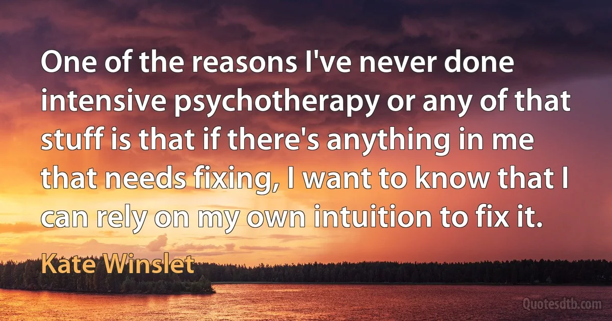 One of the reasons I've never done intensive psychotherapy or any of that stuff is that if there's anything in me that needs fixing, I want to know that I can rely on my own intuition to fix it. (Kate Winslet)