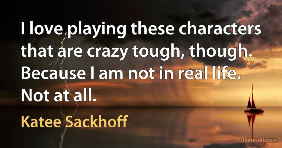 I love playing these characters that are crazy tough, though. Because I am not in real life. Not at all. (Katee Sackhoff)