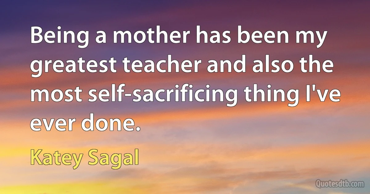 Being a mother has been my greatest teacher and also the most self-sacrificing thing I've ever done. (Katey Sagal)