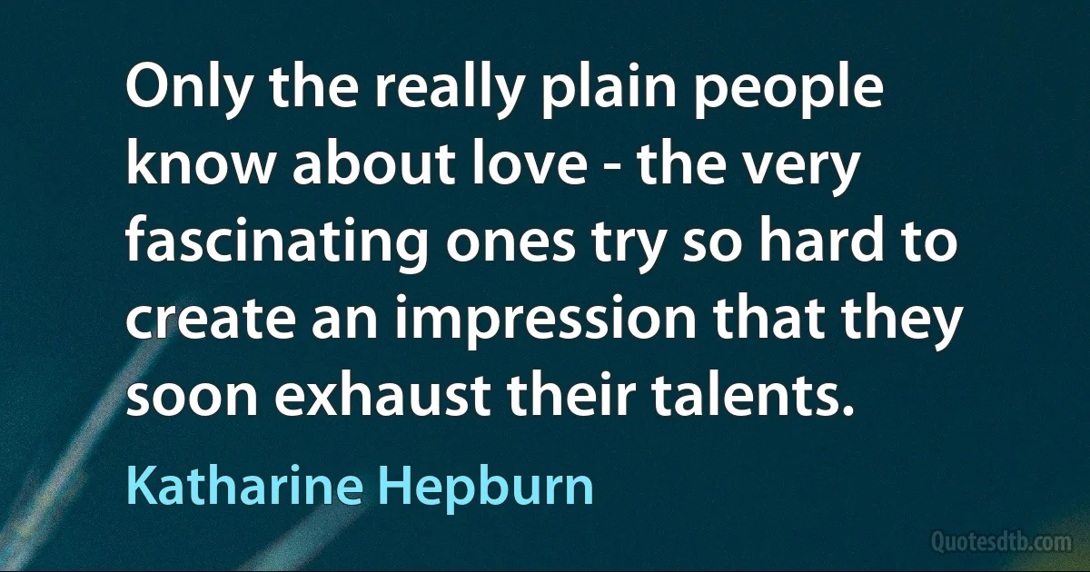 Only the really plain people know about love - the very fascinating ones try so hard to create an impression that they soon exhaust their talents. (Katharine Hepburn)