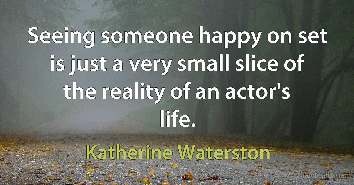 Seeing someone happy on set is just a very small slice of the reality of an actor's life. (Katherine Waterston)