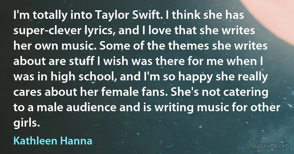 I'm totally into Taylor Swift. I think she has super-clever lyrics, and I love that she writes her own music. Some of the themes she writes about are stuff I wish was there for me when I was in high school, and I'm so happy she really cares about her female fans. She's not catering to a male audience and is writing music for other girls. (Kathleen Hanna)