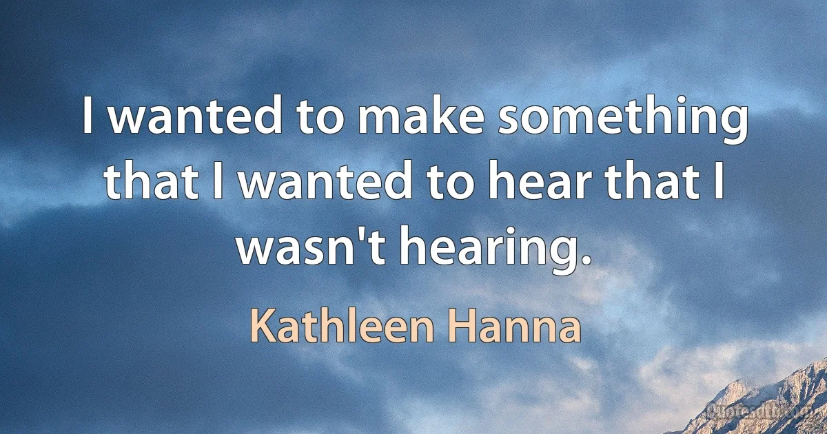 I wanted to make something that I wanted to hear that I wasn't hearing. (Kathleen Hanna)