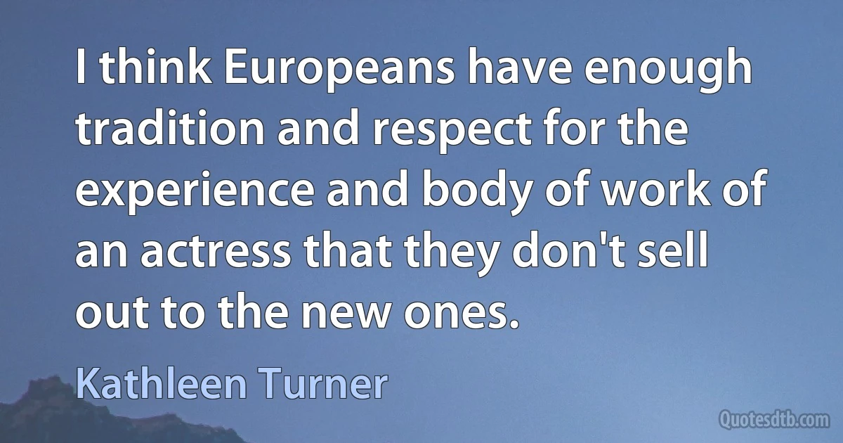 I think Europeans have enough tradition and respect for the experience and body of work of an actress that they don't sell out to the new ones. (Kathleen Turner)