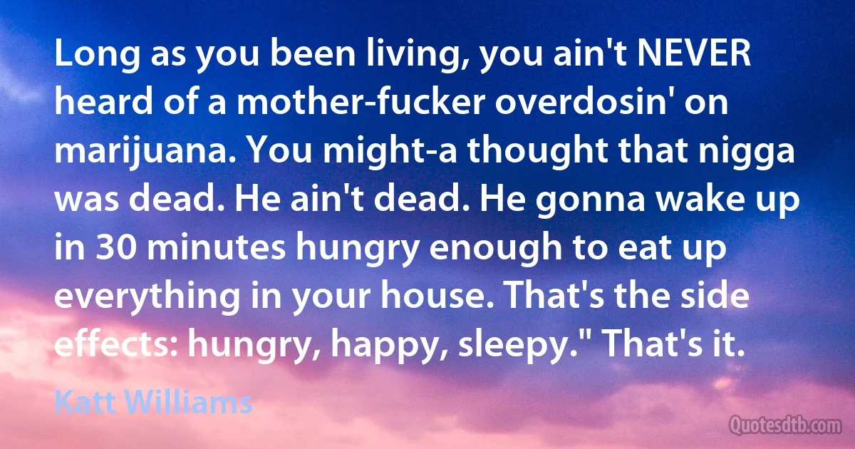 Long as you been living, you ain't NEVER heard of a mother-fucker overdosin' on marijuana. You might-a thought that nigga was dead. He ain't dead. He gonna wake up in 30 minutes hungry enough to eat up everything in your house. That's the side effects: hungry, happy, sleepy." That's it. (Katt Williams)