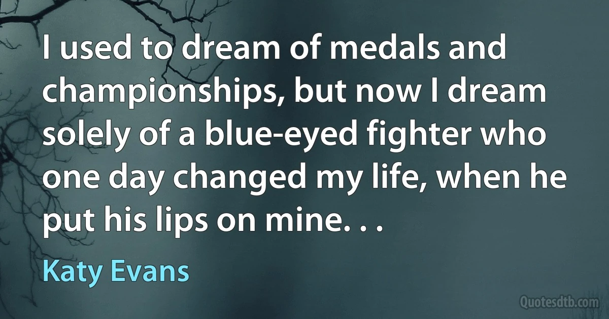 I used to dream of medals and championships, but now I dream solely of a blue-eyed fighter who one day changed my life, when he put his lips on mine. . . (Katy Evans)