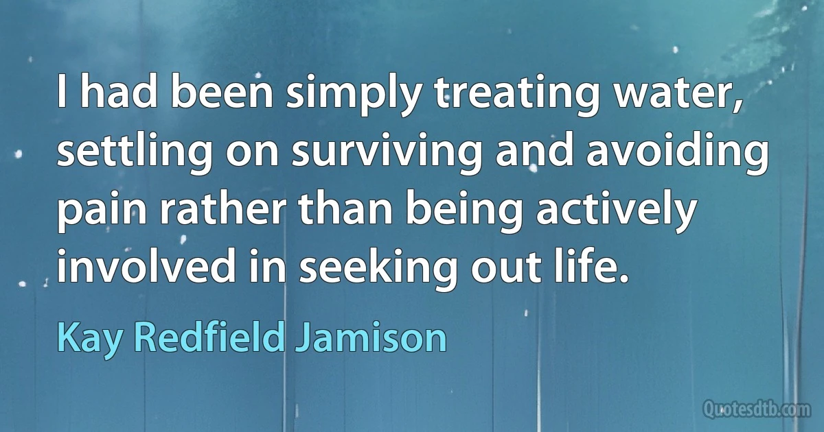 I had been simply treating water, settling on surviving and avoiding pain rather than being actively involved in seeking out life. (Kay Redfield Jamison)