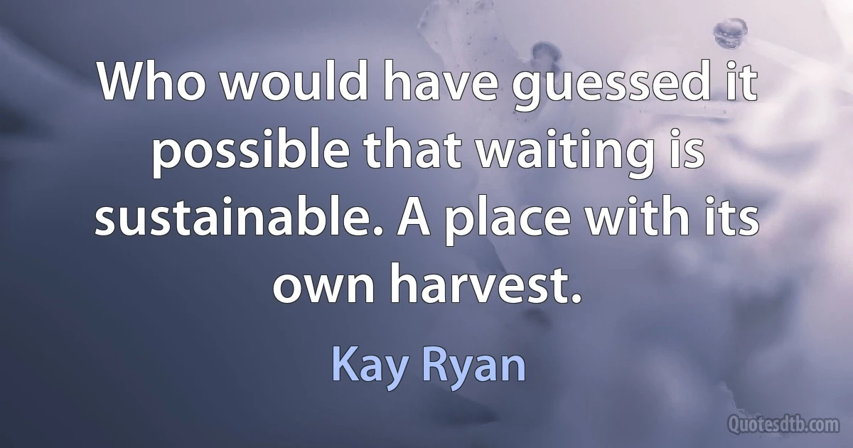 Who would have guessed it possible that waiting is sustainable. A place with its own harvest. (Kay Ryan)