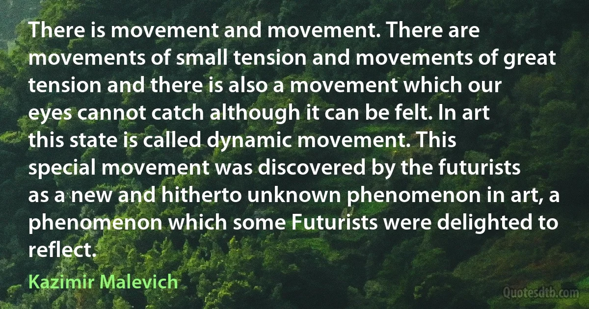 There is movement and movement. There are movements of small tension and movements of great tension and there is also a movement which our eyes cannot catch although it can be felt. In art this state is called dynamic movement. This special movement was discovered by the futurists as a new and hitherto unknown phenomenon in art, a phenomenon which some Futurists were delighted to reflect. (Kazimir Malevich)