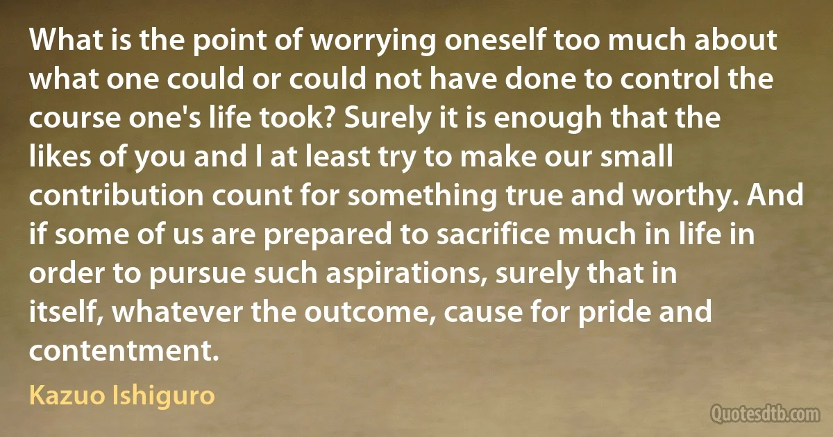 What is the point of worrying oneself too much about what one could or could not have done to control the course one's life took? Surely it is enough that the likes of you and I at least try to make our small contribution count for something true and worthy. And if some of us are prepared to sacrifice much in life in order to pursue such aspirations, surely that in itself, whatever the outcome, cause for pride and contentment. (Kazuo Ishiguro)