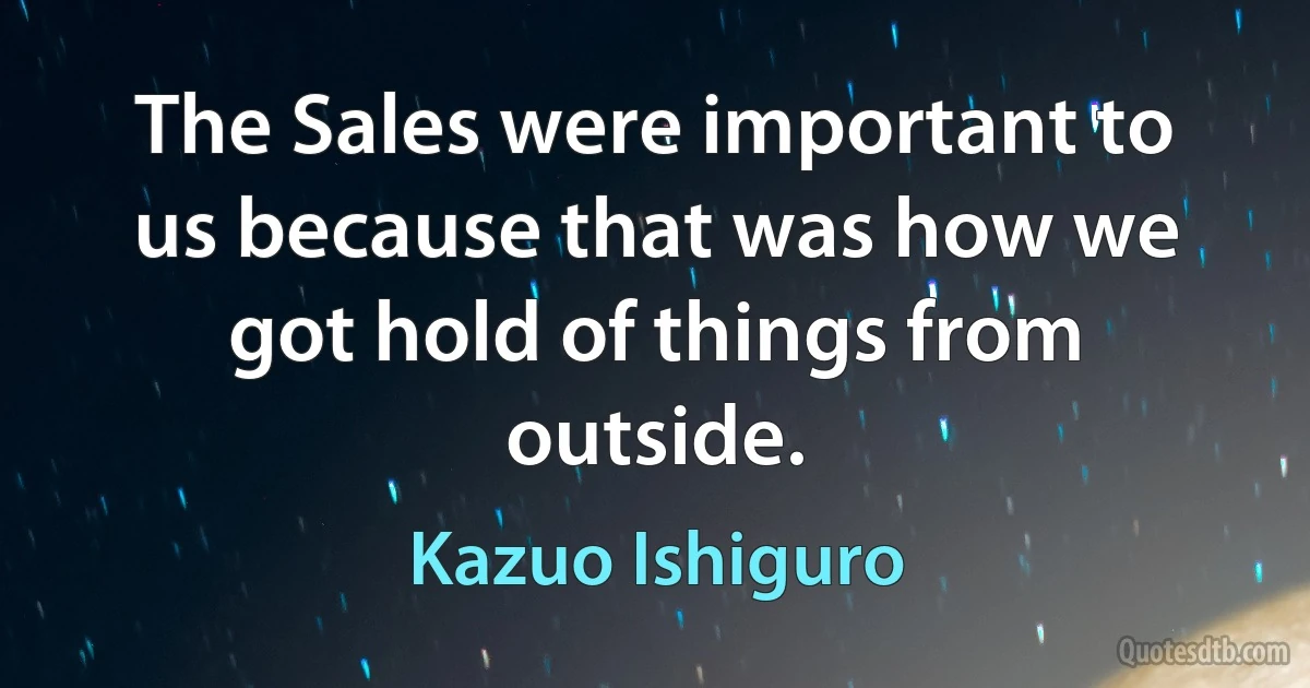 The Sales were important to us because that was how we got hold of things from outside. (Kazuo Ishiguro)