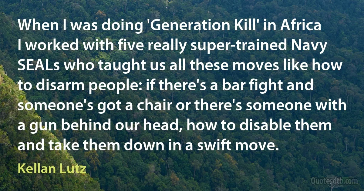 When I was doing 'Generation Kill' in Africa I worked with five really super-trained Navy SEALs who taught us all these moves like how to disarm people: if there's a bar fight and someone's got a chair or there's someone with a gun behind our head, how to disable them and take them down in a swift move. (Kellan Lutz)