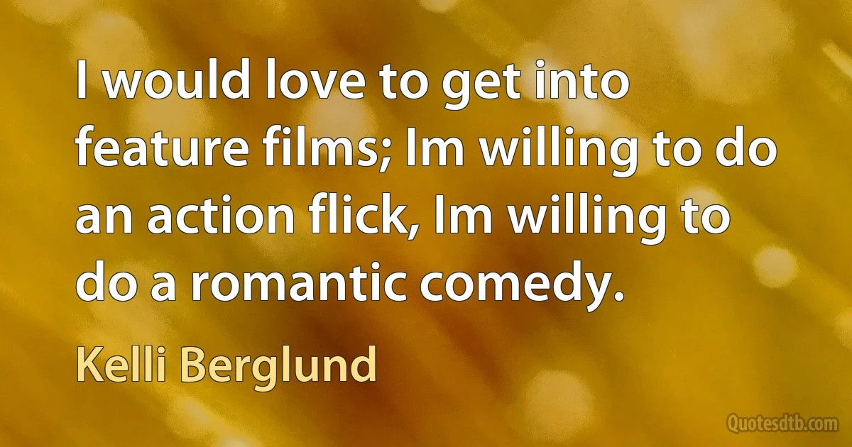 I would love to get into feature films; Im willing to do an action flick, Im willing to do a romantic comedy. (Kelli Berglund)