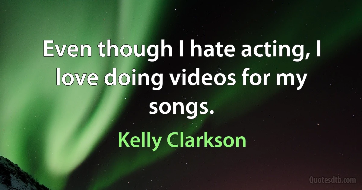 Even though I hate acting, I love doing videos for my songs. (Kelly Clarkson)