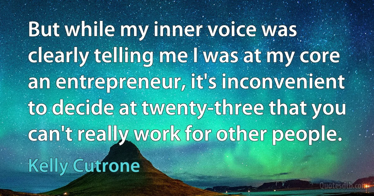 But while my inner voice was clearly telling me I was at my core an entrepreneur, it's inconvenient to decide at twenty-three that you can't really work for other people. (Kelly Cutrone)